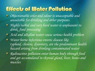 Objectionable color and odour is unacceptable and
unsuitable for drinking and other purposes.
Highly turbid and very hard water is unpleasant to
drink, food processing
Acid and alkaline water cause serious health problem
Water borne infectious enteric disease like
typhoid, cholera, dysentery, are the predominant health
hazard arising from drinking contaminated water
Radioactive pollution enter human body through food
and get accumulated in thyroid gland, liver, bones and
muscles
 