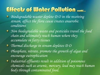 Biodegradable waster deplete D O in the receiving
stream, affect the flora cause creates anaerobic
conditions
Non biodegradable waste and pesticides travel the food
chain and ultimately reach human where they
accumulate in fatty tissues
Thermal discharge in stream depletes D O
Phosphate, nitrate, promote the growth of algae and
encourage eutrophication
Industrial effluents result in addition of poisonous
chemicals such as arsenic, mercury, lead may reach human
body through contaminated food.
 