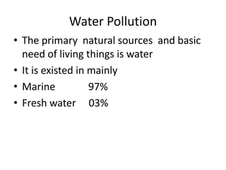 Water Pollution
• The primary natural sources and basic
  need of living things is water
• It is existed in mainly
• Marine           97%
• Fresh water 03%
 