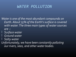 WATER POLLUTION
Water is one of the most abundant compounds on
Earth. About 75% of the Earth’s surface is covered
with water.The three main types of water sources
are -:
 Surface water
 Ground water
 Salty water
Unfortunately, we have been constantly polluting
our rivers, seas, and other water bodies.
 