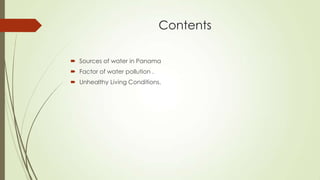 Contents
 Sources of water in Panama
 Factor of water pollution .
 Unhealthy Living Conditions.
 