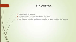 Objectives.
 Students will be able to:
 Locate sources of water pollution in Panama.
 Identify and describe factors contributing to water pollution in Panama.
 