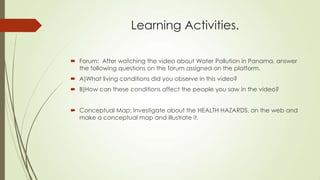 Learning Activities.
 Forum: After watching the video about Water Pollution in Panama, answer
the following questions on the forum assigned on the platform.
 A)What living conditions did you observe in this video?
 B)How can these conditions affect the people you saw in the video?
 Conceptual Map: Investigate about the HEALTH HAZARDS, on the web and
make a conceptual map and illustrate it.
 