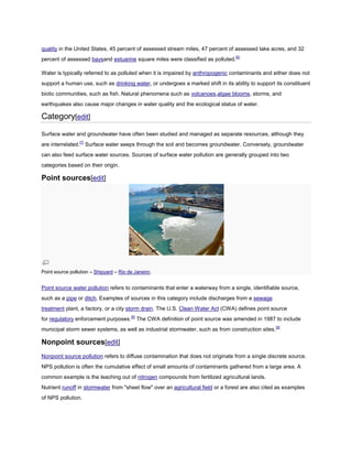 quality in the United States, 45 percent of assessed stream miles, 47 percent of assessed lake acres, and 32
percent of assessed baysand estuarine square miles were classified as polluted.[6]
Water is typically referred to as polluted when it is impaired by anthropogenic contaminants and either does not
support a human use, such as drinking water, or undergoes a marked shift in its ability to support its constituent
biotic communities, such as fish. Natural phenomena such as volcanoes,algae blooms, storms, and
earthquakes also cause major changes in water quality and the ecological status of water.

Category[edit]
Surface water and groundwater have often been studied and managed as separate resources, although they
are interrelated.[7] Surface water seeps through the soil and becomes groundwater. Conversely, groundwater
can also feed surface water sources. Sources of surface water pollution are generally grouped into two
categories based on their origin.

Point sources[edit]

Point source pollution – Shipyard – Rio de Janeiro.

Point source water pollution refers to contaminants that enter a waterway from a single, identifiable source,
such as a pipe or ditch. Examples of sources in this category include discharges from a sewage
treatment plant, a factory, or a city storm drain. The U.S. Clean Water Act (CWA) defines point source
for regulatory enforcement purposes.[8] The CWA definition of point source was amended in 1987 to include
municipal storm sewer systems, as well as industrial stormwater, such as from construction sites. [9]

Nonpoint sources[edit]
Nonpoint source pollution refers to diffuse contamination that does not originate from a single discrete source.
NPS pollution is often the cumulative effect of small amounts of contaminants gathered from a large area. A
common example is the leaching out of nitrogen compounds from fertilized agricultural lands.
Nutrient runoff in stormwater from "sheet flow" over an agricultural field or a forest are also cited as examples
of NPS pollution.

 