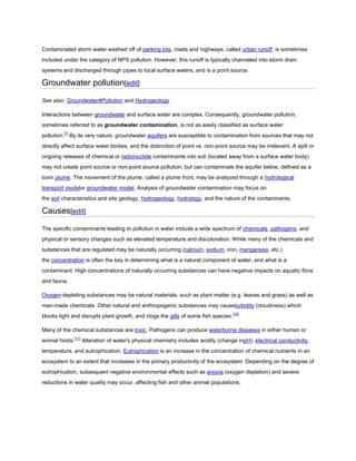 Contaminated storm water washed off of parking lots, roads and highways, called urban runoff, is sometimes
included under the category of NPS pollution. However, this runoff is typically channeled into storm drain
systems and discharged through pipes to local surface waters, and is a point source.

Groundwater pollution[edit]
See also: Groundwater#Pollution and Hydrogeology
Interactions between groundwater and surface water are complex. Consequently, groundwater pollution,
sometimes referred to as groundwater contamination, is not as easily classified as surface water
pollution.[7] By its very nature, groundwater aquifers are susceptible to contamination from sources that may not
directly affect surface water bodies, and the distinction of point vs. non-point source may be irrelevant. A spill or
ongoing releases of chemical or radionuclide contaminants into soil (located away from a surface water body)
may not create point source or non-point source pollution, but can contaminate the aquifer below, defined as a
toxin plume. The movement of the plume, called a plume front, may be analyzed through a hydrological
transport modelor groundwater model. Analysis of groundwater contamination may focus on
the soil characteristics and site geology, hydrogeology, hydrology, and the nature of the contaminants.

Causes[edit]
The specific contaminants leading to pollution in water include a wide spectrum of chemicals, pathogens, and
physical or sensory changes such as elevated temperature and discoloration. While many of the chemicals and
substances that are regulated may be naturally occurring (calcium, sodium, iron, manganese, etc.)
the concentration is often the key in determining what is a natural component of water, and what is a
contaminant. High concentrations of naturally occurring substances can have negative impacts on aquatic flora
and fauna.
Oxygen-depleting substances may be natural materials, such as plant matter (e.g. leaves and grass) as well as
man-made chemicals. Other natural and anthropogenic substances may causeturbidity (cloudiness) which
blocks light and disrupts plant growth, and clogs the gills of some fish species.[10]
Many of the chemical substances are toxic. Pathogens can produce waterborne diseases in either human or
animal hosts.[11] Alteration of water's physical chemistry includes acidity (change inpH), electrical conductivity,
temperature, and eutrophication. Eutrophication is an increase in the concentration of chemical nutrients in an
ecosystem to an extent that increases in the primary productivity of the ecosystem. Depending on the degree of
eutrophication, subsequent negative environmental effects such as anoxia (oxygen depletion) and severe
reductions in water quality may occur, affecting fish and other animal populations.

 