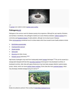 A manhole cover unable to contain asanitary sewer overflow.

Pathogens[edit]
Pathogens is the common name for disease-causing micro-organisms. Although the vast majority of bacteria
are harmless or beneficial, a few pathogenic bacteria can cause infectious diseases. Coliform bacteria are a
commonly used bacterial indicator of water pollution, although not an actual cause of disease.
Other microorganisms sometimes found in surface waters which have caused human health problems include:
Burkholderia pseudomallei
Cryptosporidium parvum
Giardia lamblia
Salmonella
Novovirus and other viruses
Parasitic worms (helminths).[12][13]
High levels of pathogens may result from inadequately treated sewage discharges.[14] This can be caused by a
sewage plant designed with less than secondary treatment (more typical in less-developed countries). In
developed countries, older cities with aging infrastructure may have leaky sewage collection systems (pipes,
pumps, valves), which can cause sanitary sewer overflows. Some cities also have combined sewers, which
may discharge untreated sewage during rain storms.[15]

Muddy river polluted by sediment. Photo courtesy of United States Geological Survey.

 