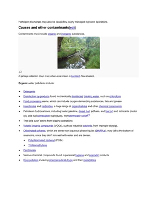 Pathogen discharges may also be caused by poorly managed livestock operations.

Causes and other contaminants[edit]
Contaminants may include organic and inorganic substances.

A garbage collection boom in an urban-area stream in Auckland, New Zealand.

Organic water pollutants include:
Detergents
Disinfection by-products found in chemically disinfected drinking water, such as chloroform
Food processing waste, which can include oxygen-demanding substances, fats and grease
Insecticides and herbicides, a huge range of organohalides and other chemical compounds
Petroleum hydrocarbons, including fuels (gasoline, diesel fuel, jet fuels, and fuel oil) and lubricants (motor
oil), and fuel combustion byproducts, fromstormwater runoff[16]
Tree and bush debris from logging operations
Volatile organic compounds (VOCs), such as industrial solvents, from improper storage.
Chlorinated solvents, which are dense non-aqueous phase liquids (DNAPLs), may fall to the bottom of
reservoirs, since they don't mix well with water and are denser.
Polychlorinated biphenyl (PCBs)
Trichloroethylene
Perchlorate
Various chemical compounds found in personal hygiene and cosmetic products
Drug pollution involving pharmaceutical drugs and their metabolites

 