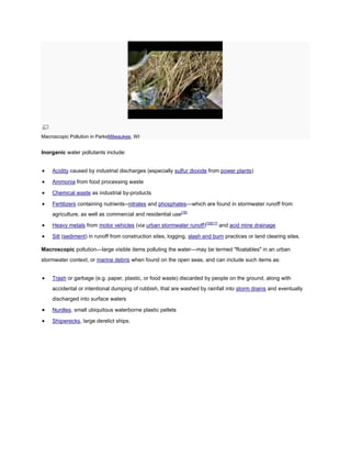 Macroscopic Pollution in ParksMilwaukee, WI

Inorganic water pollutants include:
Acidity caused by industrial discharges (especially sulfur dioxide from power plants)
Ammonia from food processing waste
Chemical waste as industrial by-products
Fertilizers containing nutrients--nitrates and phosphates—which are found in stormwater runoff from
agriculture, as well as commercial and residential use[16]
Heavy metals from motor vehicles (via urban stormwater runoff)[16][17] and acid mine drainage
Silt (sediment) in runoff from construction sites, logging, slash and burn practices or land clearing sites.
Macroscopic pollution—large visible items polluting the water—may be termed "floatables" in an urban
stormwater context, or marine debris when found on the open seas, and can include such items as:
Trash or garbage (e.g. paper, plastic, or food waste) discarded by people on the ground, along with
accidental or intentional dumping of rubbish, that are washed by rainfall into storm drains and eventually
discharged into surface waters
Nurdles, small ubiquitous waterborne plastic pellets
Shipwrecks, large derelict ships.

 