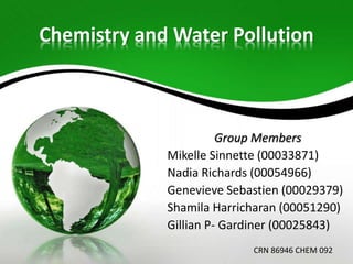 Chemistry and Water Pollution

Group Members
Mikelle Sinnette (00033871)
Nadia Richards (00054966)
Genevieve Sebastien (00029379)
Shamila Harricharan (00051290)
Gillian P- Gardiner (00025843)
CRN 86946 CHEM 092

 