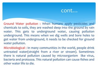 cont…
Ground Water pollution : When humans apply pesticides and
chemicals to soils, they are washed deep into the ground by rain
water. This gets to underground water, causing pollution
underground. This means when we dig wells and bore holes to
get water from underground, it needs to be checked for ground
water pollution.
Microbiological : In many communities in the world, people drink
untreated water(straight from a river or stream). Sometimes
there is natural pollution caused by microorganism like virus,
bacteria and protozoa. This natural pollution can cause fishes and
other water life to die.

 