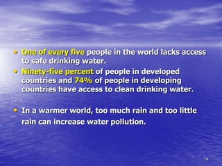 14
• One of every five people in the world lacks access
to safe drinking water.
• Ninety-five percent of people in developed
countries and 74% of people in developing
countries have access to clean drinking water.
• In a warmer world, too much rain and too little
rain can increase water pollution.
 