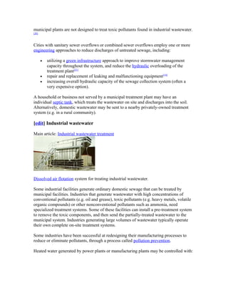 municipal plants are not designed to treat toxic pollutants found in industrial wastewater.
[20]
Cities with sanitary sewer overflows or combined sewer overflows employ one or more
engineering approaches to reduce discharges of untreated sewage, including:
• utilizing a green infrastructure approach to improve stormwater management
capacity throughout the system, and reduce the hydraulic overloading of the
treatment plant[21]
• repair and replacement of leaking and malfunctioning equipment[14]
• increasing overall hydraulic capacity of the sewage collection system (often a
very expensive option).
A household or business not served by a municipal treatment plant may have an
individual septic tank, which treats the wastewater on site and discharges into the soil.
Alternatively, domestic wastewater may be sent to a nearby privately-owned treatment
system (e.g. in a rural community).
[edit] Industrial wastewater
Main article: Industrial wastewater treatment
Dissolved air flotation system for treating industrial wastewater.
Some industrial facilities generate ordinary domestic sewage that can be treated by
municipal facilities. Industries that generate wastewater with high concentrations of
conventional pollutants (e.g. oil and grease), toxic pollutants (e.g. heavy metals, volatile
organic compounds) or other nonconventional pollutants such as ammonia, need
specialized treatment systems. Some of these facilities can install a pre-treatment system
to remove the toxic components, and then send the partially-treated wastewater to the
municipal system. Industries generating large volumes of wastewater typically operate
their own complete on-site treatment systems.
Some industries have been successful at redesigning their manufacturing processes to
reduce or eliminate pollutants, through a process called pollution prevention.
Heated water generated by power plants or manufacturing plants may be controlled with:
 