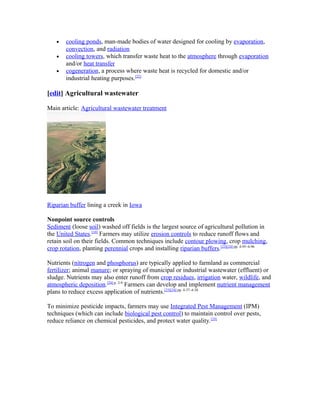 • cooling ponds, man-made bodies of water designed for cooling by evaporation,
convection, and radiation
• cooling towers, which transfer waste heat to the atmosphere through evaporation
and/or heat transfer
• cogeneration, a process where waste heat is recycled for domestic and/or
industrial heating purposes.[22]
[edit] Agricultural wastewater
Main article: Agricultural wastewater treatment
Riparian buffer lining a creek in Iowa
Nonpoint source controls
Sediment (loose soil) washed off fields is the largest source of agricultural pollution in
the United States.[10]
Farmers may utilize erosion controls to reduce runoff flows and
retain soil on their fields. Common techniques include contour plowing, crop mulching,
crop rotation, planting perennial crops and installing riparian buffers.[23][24]:pp. 4-95–4-96
Nutrients (nitrogen and phosphorus) are typically applied to farmland as commercial
fertilizer; animal manure; or spraying of municipal or industrial wastewater (effluent) or
sludge. Nutrients may also enter runoff from crop residues, irrigation water, wildlife, and
atmospheric deposition.[24]:p. 2-9
Farmers can develop and implement nutrient management
plans to reduce excess application of nutrients.[23][24]:pp. 4-37–4-38
To minimize pesticide impacts, farmers may use Integrated Pest Management (IPM)
techniques (which can include biological pest control) to maintain control over pests,
reduce reliance on chemical pesticides, and protect water quality.[25]
 