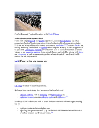 Confined Animal Feeding Operation in the United States
Point source wastewater treatment
Farms with large livestock and poultry operations, such as factory farms, are called
concentrated animal feeding operations or confined animal feeding operations in the
U.S. and are being subject to increasing government regulation.[26][27]
Animal slurries are
usually treated by containment in lagoons before disposal by spray or trickle application
to grassland. Constructed wetlands are sometimes used to facilitate treatment of animal
wastes, as are anaerobic lagoons. Some animal slurries are treated by mixing with straw
and composted at high temperature to produce a bacteriologically sterile and friable
manure for soil improvement.
[edit] Construction site stormwater
Silt fence installed on a construction site.
Sediment from construction sites is managed by installation of:
• erosion controls, such as mulching and hydroseeding, and
• sediment controls, such as sediment basins and silt fences.[28]
Discharge of toxic chemicals such as motor fuels and concrete washout is prevented by
use of:
• spill prevention and control plans, and
• specially-designed containers (e.g. for concrete washout) and structures such as
overflow controls and diversion berms.[29]
 