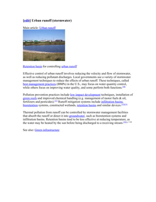 [edit] Urban runoff (stormwater)
Main article: Urban runoff
Retention basin for controlling urban runoff
Effective control of urban runoff involves reducing the velocity and flow of stormwater,
as well as reducing pollutant discharges. Local governments use a variety of stormwater
management techniques to reduce the effects of urban runoff. These techniques, called
best management practices (BMPs) in the U.S., may focus on water quantity control,
while others focus on improving water quality, and some perform both functions.[30]
Pollution prevention practices include low impact development techniques, installation of
green roofs and improved chemical handling (e.g. management of motor fuels & oil,
fertilizers and pesticides).[31]
Runoff mitigation systems include infiltration basins,
bioretention systems, constructed wetlands, retention basins and similar devices.[32][33]
Thermal pollution from runoff can be controlled by stormwater management facilities
that absorb the runoff or direct it into groundwater, such as bioretention systems and
infiltration basins. Retention basins tend to be less effective at reducing temperature, as
the water may be heated by the sun before being discharged to a receiving stream.[30]:p. 5-58
See also: Green infrastructure
 