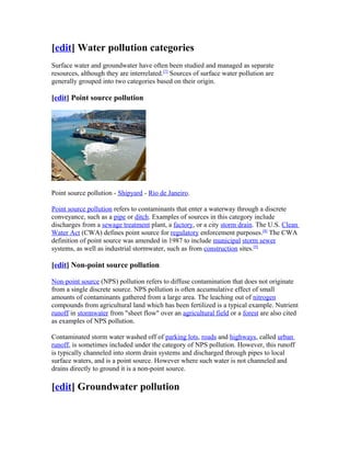 [edit] Water pollution categories
Surface water and groundwater have often been studied and managed as separate
resources, although they are interrelated.[7]
Sources of surface water pollution are
generally grouped into two categories based on their origin.
[edit] Point source pollution
Point source pollution - Shipyard - Rio de Janeiro.
Point source pollution refers to contaminants that enter a waterway through a discrete
conveyance, such as a pipe or ditch. Examples of sources in this category include
discharges from a sewage treatment plant, a factory, or a city storm drain. The U.S. Clean
Water Act (CWA) defines point source for regulatory enforcement purposes.[8]
The CWA
definition of point source was amended in 1987 to include municipal storm sewer
systems, as well as industrial stormwater, such as from construction sites.[9]
[edit] Non-point source pollution
Non-point source (NPS) pollution refers to diffuse contamination that does not originate
from a single discrete source. NPS pollution is often accumulative effect of small
amounts of contaminants gathered from a large area. The leaching out of nitrogen
compounds from agricultural land which has been fertilized is a typical example. Nutrient
runoff in stormwater from "sheet flow" over an agricultural field or a forest are also cited
as examples of NPS pollution.
Contaminated storm water washed off of parking lots, roads and highways, called urban
runoff, is sometimes included under the category of NPS pollution. However, this runoff
is typically channeled into storm drain systems and discharged through pipes to local
surface waters, and is a point source. However where such water is not channeled and
drains directly to ground it is a non-point source.
[edit] Groundwater pollution
 