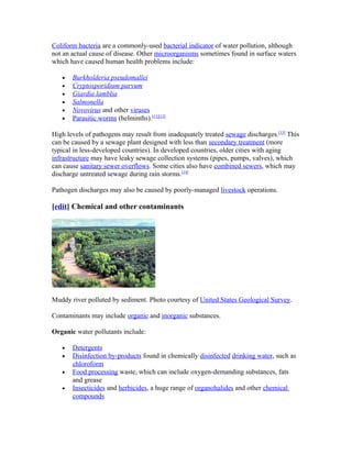 Coliform bacteria are a commonly-used bacterial indicator of water pollution, although
not an actual cause of disease. Other microorganisms sometimes found in surface waters
which have caused human health problems include:
• Burkholderia pseudomallei
• Cryptosporidium parvum
• Giardia lamblia
• Salmonella
• Novovirus and other viruses
• Parasitic worms (helminths).[11][12]
High levels of pathogens may result from inadequately treated sewage discharges.[13]
This
can be caused by a sewage plant designed with less than secondary treatment (more
typical in less-developed countries). In developed countries, older cities with aging
infrastructure may have leaky sewage collection systems (pipes, pumps, valves), which
can cause sanitary sewer overflows. Some cities also have combined sewers, which may
discharge untreated sewage during rain storms.[14]
Pathogen discharges may also be caused by poorly-managed livestock operations.
[edit] Chemical and other contaminants
Muddy river polluted by sediment. Photo courtesy of United States Geological Survey.
Contaminants may include organic and inorganic substances.
Organic water pollutants include:
• Detergents
• Disinfection by-products found in chemically disinfected drinking water, such as
chloroform
• Food processing waste, which can include oxygen-demanding substances, fats
and grease
• Insecticides and herbicides, a huge range of organohalides and other chemical
compounds
 