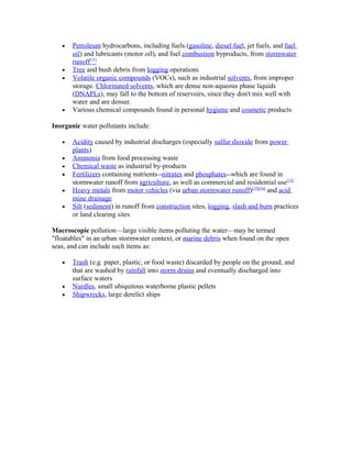 • Petroleum hydrocarbons, including fuels (gasoline, diesel fuel, jet fuels, and fuel
oil) and lubricants (motor oil), and fuel combustion byproducts, from stormwater
runoff[15]
• Tree and bush debris from logging operations
• Volatile organic compounds (VOCs), such as industrial solvents, from improper
storage. Chlorinated solvents, which are dense non-aqueous phase liquids
(DNAPLs), may fall to the bottom of reservoirs, since they don't mix well with
water and are denser.
• Various chemical compounds found in personal hygiene and cosmetic products
Inorganic water pollutants include:
• Acidity caused by industrial discharges (especially sulfur dioxide from power
plants)
• Ammonia from food processing waste
• Chemical waste as industrial by-products
• Fertilizers containing nutrients--nitrates and phosphates--which are found in
stormwater runoff from agriculture, as well as commercial and residential use[15]
• Heavy metals from motor vehicles (via urban stormwater runoff)[15][16]
and acid
mine drainage
• Silt (sediment) in runoff from construction sites, logging, slash and burn practices
or land clearing sites
Macroscopic pollution—large visible items polluting the water—may be termed
"floatables" in an urban stormwater context, or marine debris when found on the open
seas, and can include such items as:
• Trash (e.g. paper, plastic, or food waste) discarded by people on the ground, and
that are washed by rainfall into storm drains and eventually discharged into
surface waters
• Nurdles, small ubiquitous waterborne plastic pellets
• Shipwrecks, large derelict ships
 