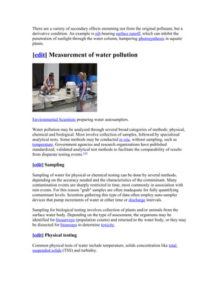 There are a variety of secondary effects stemming not from the original pollutant, but a
derivative condition. An example is silt-bearing surface runoff, which can inhibit the
penetration of sunlight through the water column, hampering photosynthesis in aquatic
plants.
[edit] Measurement of water pollution
Environmental Scientists preparing water autosamplers.
Water pollution may be analyzed through several broad categories of methods: physical,
chemical and biological. Most involve collection of samples, followed by specialized
analytical tests. Some methods may be conducted in situ, without sampling, such as
temperature. Government agencies and research organizations have published
standardized, validated analytical test methods to facilitate the comparability of results
from disparate testing events.[18]
[edit] Sampling
Sampling of water for physical or chemical testing can be done by several methods,
depending on the accuracy needed and the characteristics of the contaminant. Many
contamination events are sharply restricted in time, most commonly in association with
rain events. For this reason "grab" samples are often inadequate for fully quantifying
contaminant levels. Scientists gathering this type of data often employ auto-sampler
devices that pump increments of water at either time or discharge intervals.
Sampling for biological testing involves collection of plants and/or animals from the
surface water body. Depending on the type of assessment, the organisms may be
identified for biosurveys (population counts) and returned to the water body, or they may
be dissected for bioassays to determine toxicity.
[edit] Physical testing
Common physical tests of water include temperature, solids concentration like total
suspended solids (TSS) and turbidity.
 