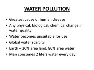 WATER POLLUTION
• Greatest cause of human disease
• Any physical, biological, chemical change in
water quality
• Water becomes unsuitable for use
• Global water scarcity
• Earth – 20% area land, 80% area water
• Man consumes 2 liters water every day
 