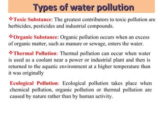 Types of water pollutionTypes of water pollution
Toxic Substance: The greatest contributors to toxic pollution are
herbicides, pesticides and industrial compounds.
Organic Substance: Organic pollution occurs when an excess
of organic matter, such as manure or sewage, enters the water.
Thermal Pollution: Thermal pollution can occur when water
is used as a coolant near a power or industrial plant and then is
returned to the aquatic environment at a higher temperature than
it was originally
Ecological Pollution: Ecological pollution takes place when
chemical pollution, organic pollution or thermal pollution are
caused by nature rather than by human activity.
 