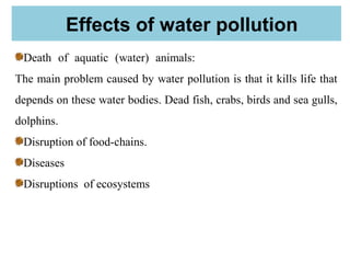 Effects of water pollution
Death of aquatic (water) animals:
The main problem caused by water pollution is that it kills life that
depends on these water bodies. Dead fish, crabs, birds and sea gulls,
dolphins.
Disruption of food-chains.
Diseases
Disruptions of ecosystems
 