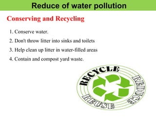 Reduce of water pollution
Conserving and Recycling
1. Conserve water.
2. Don't throw litter into sinks and toilets
3. Help clean up litter in water-filled areas
4. Contain and compost yard waste.
 