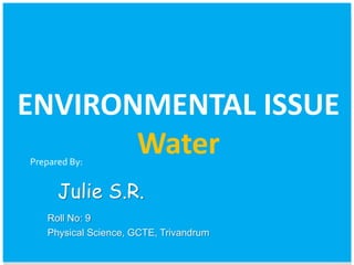ENVIRONMENTAL ISSUE 
Water 
Prepared By: 
Julie S.R. 
Roll No: 9 
Physical Science, GCTE, Trivandrum 
 