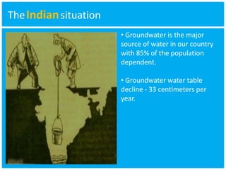 TheIndian situation 
• Groundwater is the major 
source of water in our country 
with 85% of the population 
dependent. 
• Groundwater water table 
decline - 33 centimeters per 
year. 
 