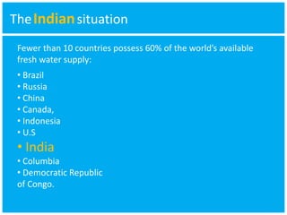 TheIndian situation 
Fewer than 10 countries possess 60% of the world’s available 
fresh water supply: 
• Brazil 
• Russia 
• China 
• Canada, 
• Indonesia 
• U.S 
• India 
• Columbia 
• Democratic Republic 
of Congo. 
 