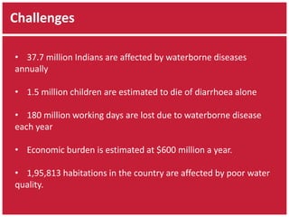Challenges 
• 37.7 million Indians are affected by waterborne diseases 
annually 
• 1.5 million children are estimated to die of diarrhoea alone 
• 180 million working days are lost due to waterborne disease 
each year 
• Economic burden is estimated at $600 million a year. 
• 1,95,813 habitations in the country are affected by poor water 
quality. 
 