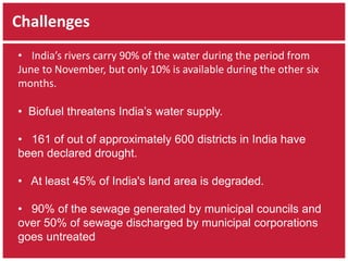 Challenges 
• India’s rivers carry 90% of the water during the period from 
June to November, but only 10% is available during the other six 
months. 
• Biofuel threatens India’s water supply. 
• 161 of out of approximately 600 districts in India have 
been declared drought. 
• At least 45% of India's land area is degraded. 
• 90% of the sewage generated by municipal councils and 
over 50% of sewage discharged by municipal corporations 
goes untreated 
 