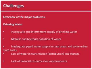 Challenges 
Overview of the major problems: 
Drinking Water 
• Inadequate and intermittent supply of drinking water 
• Metallic and bacterial pollution of water 
• Inadequate piped water supply in rural areas and some urban 
slum areas 
• Loss of water in transmission (distribution) and storage 
• Lack of financial resources for improvements. 
 