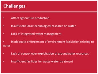Challenges 
• Affect agriculture production 
• Insufficient local technological research on water 
• Lack of integrated water management 
• Inadequate enforcement of environment legislation relating to 
water 
• Lack of control over-exploitation of groundwater resources 
• Insufficient facilities for waste water treatment 
 