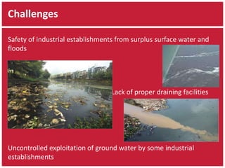 Challenges 
Safety of industrial establishments from surplus surface water and 
floods 
Lack of proper draining facilities 
Uncontrolled exploitation of ground water by some industrial 
establishments 
 