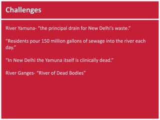 Challenges 
River Yamuna- “the principal drain for New Delhi’s waste.” 
“Residents pour 150 million gallons of sewage into the river each 
day.” 
“In New Delhi the Yamuna itself is clinically dead.” 
River Ganges- “River of Dead Bodies” 
 