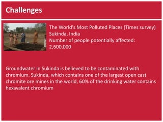 Challenges 
The World's Most Polluted Places (Times survey) 
Sukinda, India 
Number of people potentially affected: 
2,600,000 
Groundwater in Sukinda is believed to be contaminated with 
chromium. Sukinda, which contains one of the largest open cast 
chromite ore mines in the world, 60% of the drinking water contains 
hexavalent chromium 
 