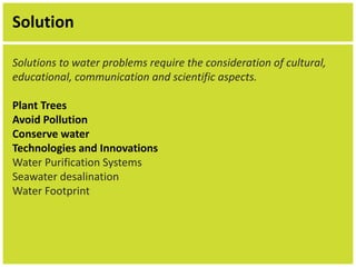 Solution 
Solutions to water problems require the consideration of cultural, 
educational, communication and scientific aspects. 
Plant Trees 
Avoid Pollution 
Conserve water 
Technologies and Innovations 
Water Purification Systems 
Seawater desalination 
Water Footprint 
 