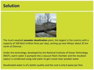 Solution 
The much-awaited seawater desalination plant, the largest in the country with a 
capacity of 100 MLD (million litres per day), coming up near Minjur about 35 km 
north of Chennai . 
Under the technology, developed by the National Institute of Ocean Technology 
(NIOT), warm water is pumped into a vacuum flash chamber and the resultant 
vapour is condensed using cold water to get crystal clear potable water. 
Desalinated water is of a better quality and the cost is only 6 paise per litre. 
 
