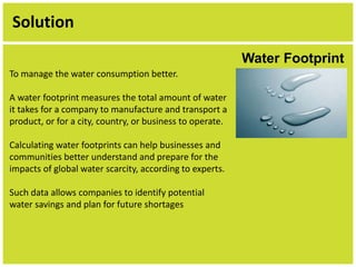 Solution 
Water Footprint 
To manage the water consumption better. 
A water footprint measures the total amount of water 
it takes for a company to manufacture and transport a 
product, or for a city, country, or business to operate. 
Calculating water footprints can help businesses and 
communities better understand and prepare for the 
impacts of global water scarcity, according to experts. 
Such data allows companies to identify potential 
water savings and plan for future shortages 
 