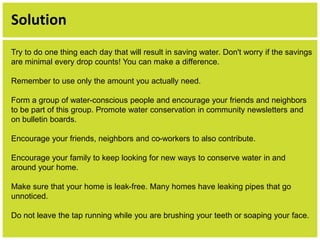 Solution 
Try to do one thing each day that will result in saving water. Don't worry if the savings 
are minimal every drop counts! You can make a difference. 
Remember to use only the amount you actually need. 
Form a group of water-conscious people and encourage your friends and neighbors 
to be part of this group. Promote water conservation in community newsletters and 
on bulletin boards. 
Encourage your friends, neighbors and co-workers to also contribute. 
Encourage your family to keep looking for new ways to conserve water in and 
around your home. 
Make sure that your home is leak-free. Many homes have leaking pipes that go 
unnoticed. 
Do not leave the tap running while you are brushing your teeth or soaping your face. 
 