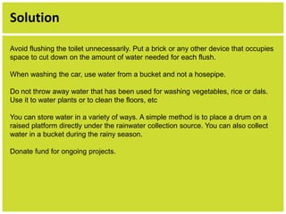 Solution 
Avoid flushing the toilet unnecessarily. Put a brick or any other device that occupies 
space to cut down on the amount of water needed for each flush. 
When washing the car, use water from a bucket and not a hosepipe. 
Do not throw away water that has been used for washing vegetables, rice or dals. 
Use it to water plants or to clean the floors, etc 
You can store water in a variety of ways. A simple method is to place a drum on a 
raised platform directly under the rainwater collection source. You can also collect 
water in a bucket during the rainy season. 
Donate fund for ongoing projects. 
 