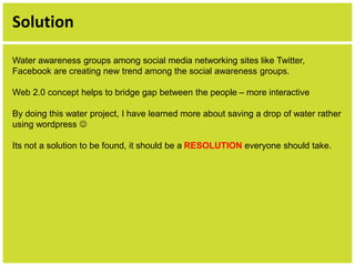 Solution 
Water awareness groups among social media networking sites like Twitter, 
Facebook are creating new trend among the social awareness groups. 
Web 2.0 concept helps to bridge gap between the people – more interactive 
By doing this water project, I have learned more about saving a drop of water rather 
using wordpress  
Its not a solution to be found, it should be a RESOLUTION everyone should take. 
 