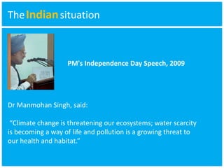 TheIndian situation 
PM's Independence Day Speech, 2009 
Dr Manmohan Singh, said: 
“Climate change is threatening our ecosystems; water scarcity 
is becoming a way of life and pollution is a growing threat to 
our health and habitat.” 
 
