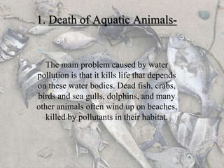 1. Death of Aquatic Animals-
The main problem caused by water
pollution is that it kills life that depends
on these water bodies. Dead fish, crabs,
birds and sea gulls, dolphins, and many
other animals often wind up on beaches,
killed by pollutants in their habitat.
 