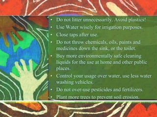 • Do not litter unnecessarily. Avoid plastics!
• Use Water wisely for irrigation purposes.
• Close taps after use.
• Do not throw chemicals, oils, paints and
medicines down the sink, or the toilet.
• Buy more environmentally safe cleaning
liquids for the use at home and other public
places.
• Control your usage over water, use less water
washing vehicles.
• Do not over-use pesticides and fertilizers.
• Plant more trees to prevent soil erosion.
 