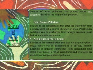 Sources of water pollution, are grouped under two
categories based on the origin of the pollutant.
• Point Source Pollution-
It refers to the contaminants that enter the water body from
a single, identifiable source like pipe or ditch. Point source
pollutants can be discharged from sewage treatment plant,
factories or a city storm drain.
• Non-point Source Pollution-
It refers to the contamination that does not originate from a
single source but is distributed in a diffused manner.
Leaching of nitrogen compounds from agricultural land,
storm water run off over an agricultural land or a forest are
examples of nonpoint source pollution.
Sources
of
water
pollution
 