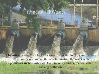 1. Industrial Waste-
Industrial waste from factories uses freshwater to carry untreated
waste water into rivers ,thus contaminating the water with
pollutants such as asbestos, lead, mercury and petrochemicals
causing pollution.
 