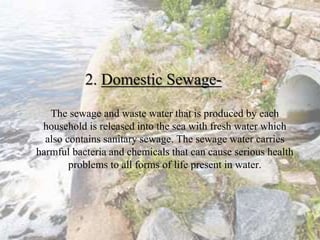 2. Domestic Sewage-
The sewage and waste water that is produced by each
household is released into the sea with fresh water which
also contains sanitary sewage. The sewage water carries
harmful bacteria and chemicals that can cause serious health
problems to all forms of life present in water.
 