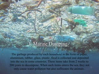 3. Marine Dumping-
The garbage produced by each household in the form of paper,
aluminium, rubber, glass, plastic, food is collected and deposited
into the sea in some countries. These items take from 2 weeks to
200 years to decompose. When such items enters the sea, they not
only cause water pollution but also suffocates the animals .
 